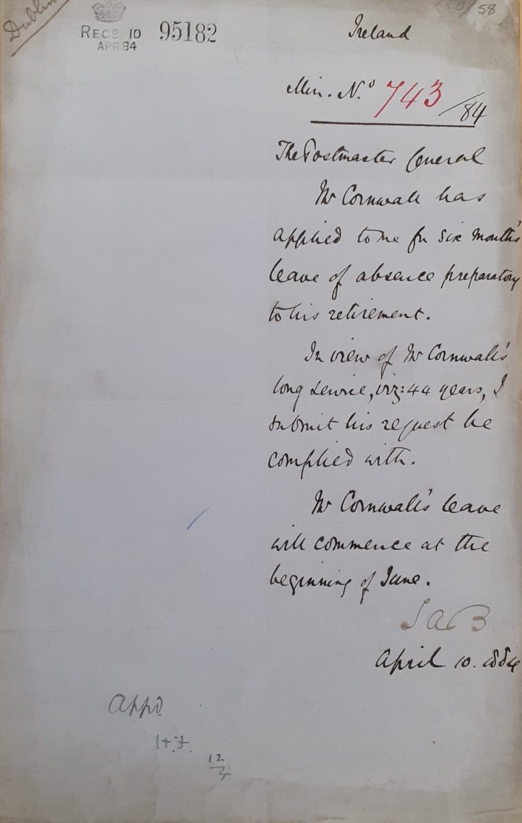 Handwritten document reading ‘Ireland. Min no 743/84. The Postmaster General. Mr Cornwall has applied to me for six months leave of absence preparatory to his retirement. In view of Mr Cornwall’s long service, viz. 44 years, I submit his request be complied with. Mr Cornwall’s leave will commence at the beginning of June. SAB. April 10. 1884