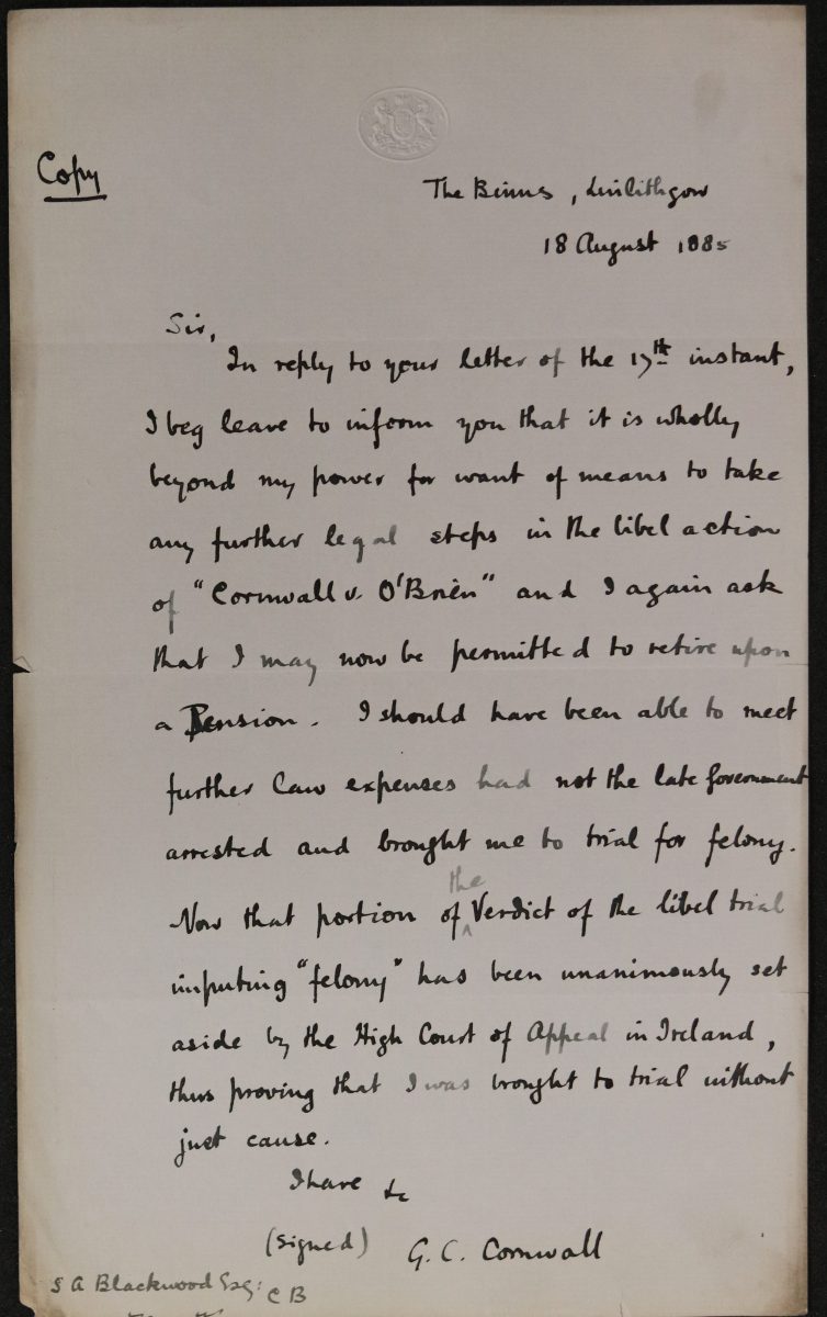 Handwritten document. In the top left corner is the word ‘copy’ and in the top right ‘The Binns Linlithgow. 18 August 1885’. The main body reads ‘Sir, In response to your letter of 17th instant, I beg leave to inform you that it is wholly beyond my power for want of means to take any further legal steps in the libel action of “Cornwall v O’Brien” and again ask that I may be permitted to retire upon a Pension. I should have been able to meet further law expenses had not the late Government arrested and brought me to trial for felony. Now that portion of the Verdict of the libel trial imputing “felony” has been unanimously set aside by the High Court of Appeal in Ireland, thus proving that I was brought to trial without just cause. I have etc (signed) G C Cornwall’. In the bottom left hand corner is ‘S A Blackwood’.