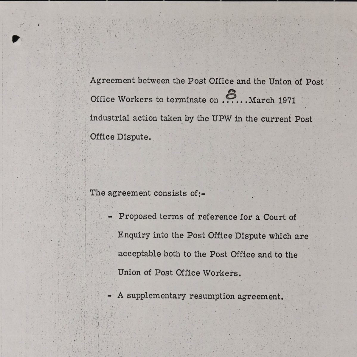 A typescript document reading ‘Agreement between the Post Office and the Union of Post Office Workers to terminate on 8 March 1971 industrial action taken by the UPW in the current Post Office dispute. The agreement consists of: Proposed terms of reference for a Court of Enquiry into the Post Office Dispute which are acceptable to both the Post Office and to the Union of Post Office Workers; a supplementary resumption agreement.