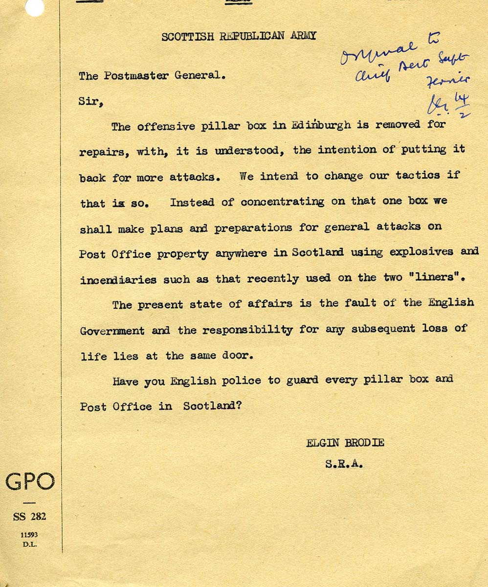 A scan of a typewritten letter. The header says "Scottish Republican Army". The letter says: "The Postmaster General. Sir, The offensive pillar box in Edinburgh is removed for repairs, with, it is understood, the intention of putting it back for more attacks. We intend to change our tactics if that is so. Instead of concentrating on that one box we shall make plans and preparations for general attacks on Post Office property anywwhere in Scotland using explosives and incendiaries such as that recently used on the two "liners". The present state of affairs is the fault of the English Government and the responsibility for any subsequent loss of life lies at the same door. Have you English police to guard every pillar box and Post Office in Scotland? Elgin Brodie, S.R.A."