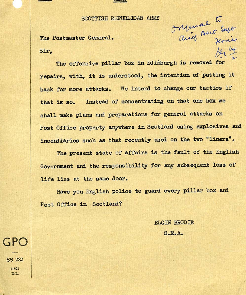 A scan of a typewritten letter. The header says: Scottish Republican Army. The letter says: The Postmaster General. Sir, The offensive pillar box in Edinburgh is removed for repairs, with, it is understood, the intention of putting it back for more attacks. We intend to change our tactics if that is so. Instead of concentrating on that one box we shall make plans and preparations for general attacks on Post Office property anywhere in Scotland using explosives and incendiaries such as that recently used on the two liners. The present state of affairs is the fault of the English Government and the responsibility for any subsequent loss of life lies at the same door. Have you English police to guard every pillar box and Post Office in Scotland? Elgin Brodie, S.R.A.