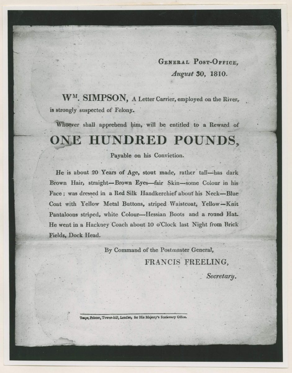 The photocopy of the old arrest warrant is a bit crinkles and looks old. The text reads "Wm Simpson, a letter carrier, employed on the River is strongly suspected of Felony. Whoever shall apprehend him will be entitled to a reward of £100. He is about 20 Years of age, stout made, rather tall - has dark brown hair, straight - brown eyes- fair skin- some colour in his face; was dressed in a red silk handkerchief about his neck - blue coat with yellow metal buttons, striped waistcoat, yellow - knit pantaloons striped, white colour - hessian boots and a round hat. He went in a Hackney Coach about 10 o'clock last night from Brick Fields, Dock Head. By command of the postmaster general, Francis Freeling, Secretary. 