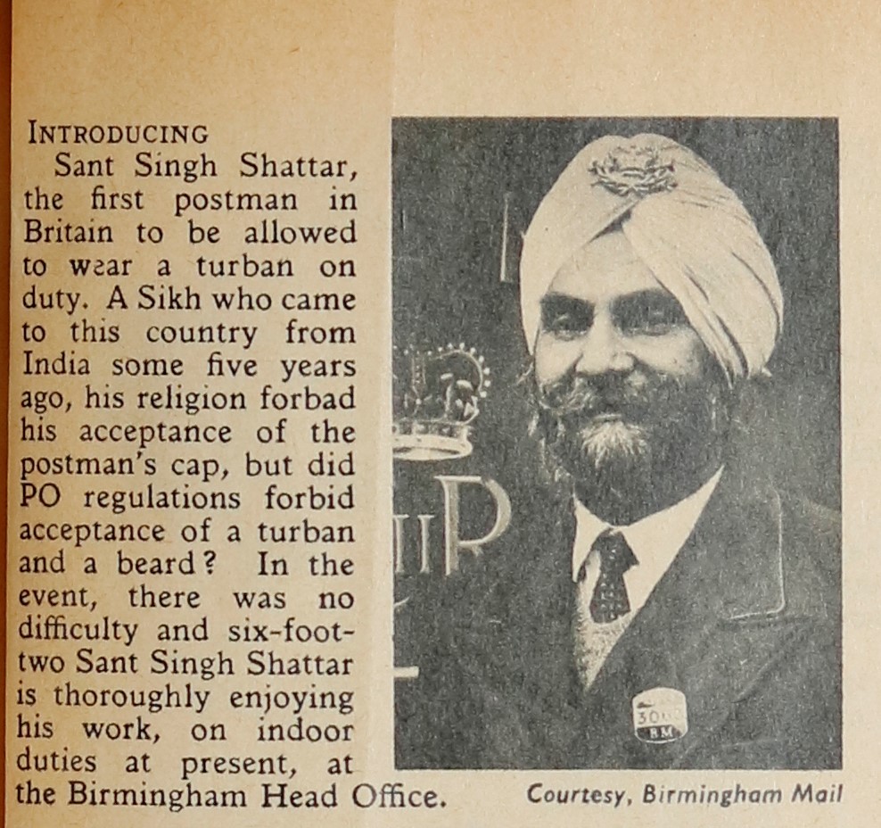 A printed article reading ‘Introducing Sant Singh Shattar, the first postman in Britain to be allowed to wear a turban on duty. A Sikh who came to this country from India some five years ago, his religion forebad his acceptance of the postman’s cap, but did PO regulations forbid the acceptance of a turban and beard? In the event, there was no difficulty and six foot two Sant Singh Shattar is thoroughly enjoying his work, on indoor duties at present, at the Birmingham Head Office. To the right of the text, a photograph of Sant Singh Shattar with a full beard and wearing a white turban with a Post Office badge pinned to it.