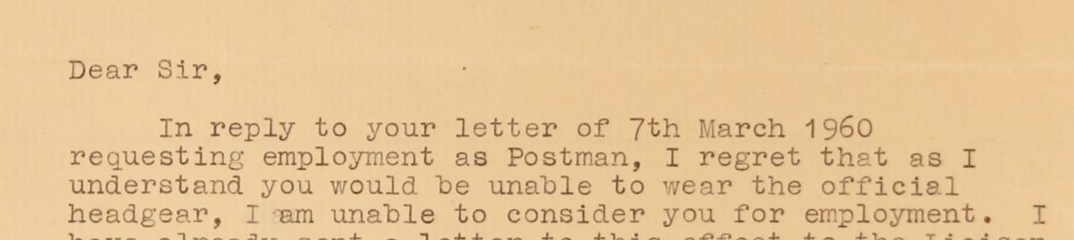 Typed letter reading ‘Dear Sir, In reply to your letter of 7th March 1960 requesting employment as a Postman, I regret that as I understand you would be unable to wear the official headgear, I am unable to consider you for employment.'